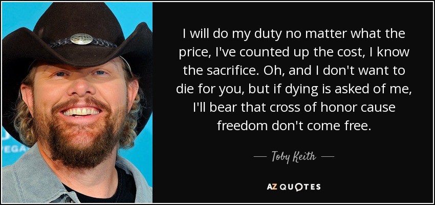 I will do my duty no matter what the price, I've counted up the cost, I know the sacrifice. Oh, and I don't want to die for you, but if dying is asked of me, I'll bear that cross of honor cause freedom don't come free. - Toby Keith