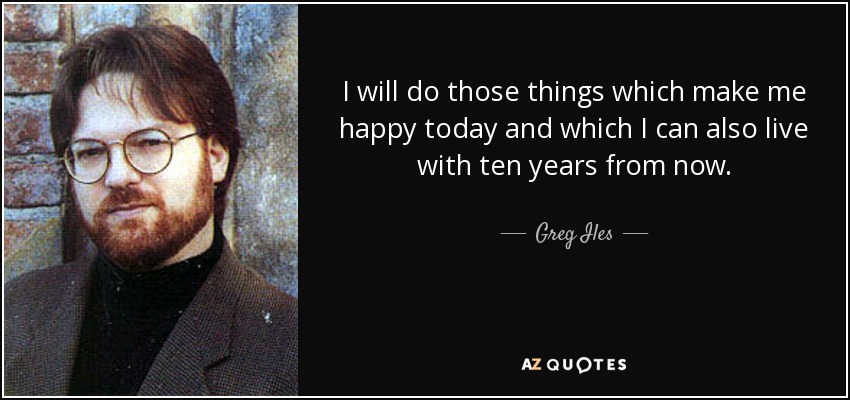 I will do those things which make me happy today and which I can also live with ten years from now. - Greg Iles