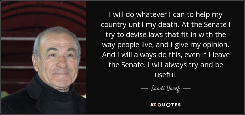 I will do whatever I can to help my country until my death. At the Senate I try to devise laws that fit in with the way people live, and I give my opinion. And I will always do this, even if I leave the Senate. I will always try and be useful. - Saadi Yacef