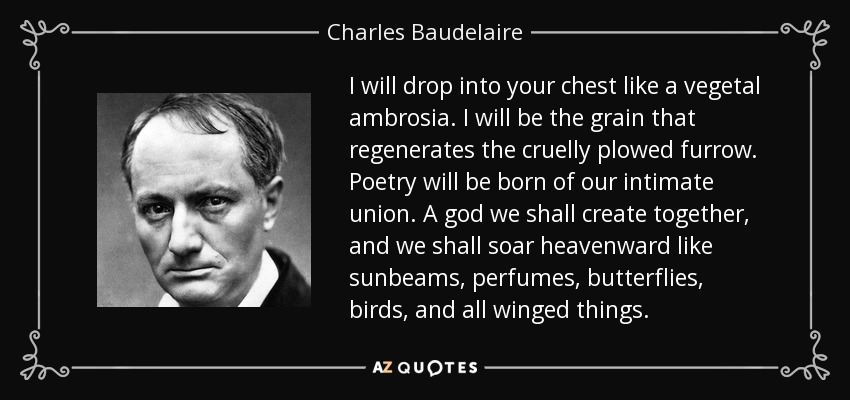 I will drop into your chest like a vegetal ambrosia. I will be the grain that regenerates the cruelly plowed furrow. Poetry will be born of our intimate union. A god we shall create together, and we shall soar heavenward like sunbeams, perfumes, butterflies, birds, and all winged things. - Charles Baudelaire
