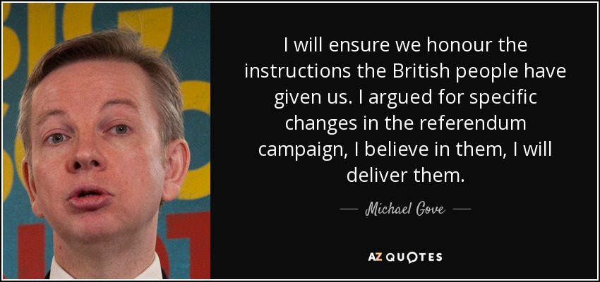 I will ensure we honour the instructions the British people have given us. I argued for specific changes in the referendum campaign, I believe in them, I will deliver them. - Michael Gove