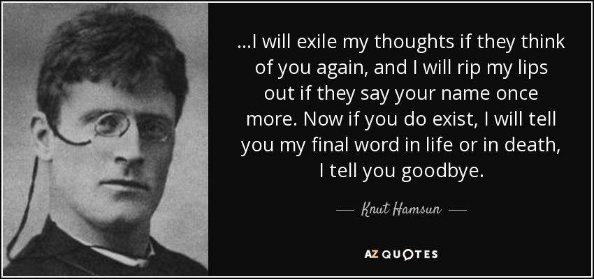 ...I will exile my thoughts if they think of you again, and I will rip my lips out if they say your name once more. Now if you do exist, I will tell you my final word in life or in death, I tell you goodbye. - Knut Hamsun