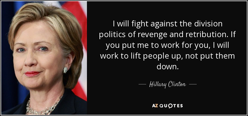 I will fight against the division politics of revenge and retribution. If you put me to work for you, I will work to lift people up, not put them down. - Hillary Clinton