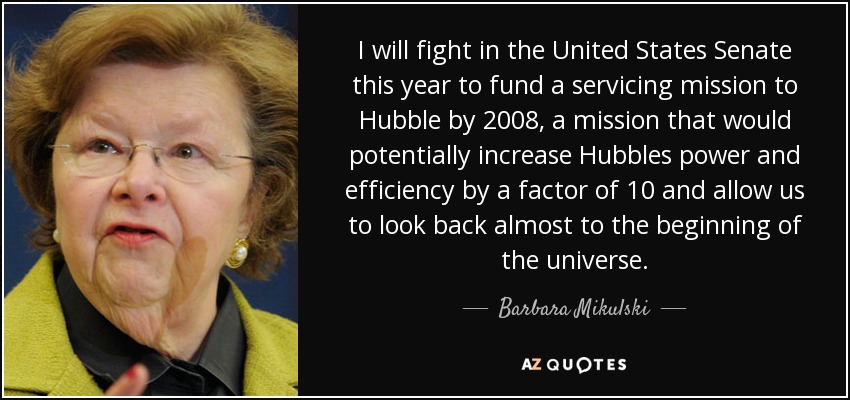 I will fight in the United States Senate this year to fund a servicing mission to Hubble by 2008, a mission that would potentially increase Hubbles power and efficiency by a factor of 10 and allow us to look back almost to the beginning of the universe. - Barbara Mikulski