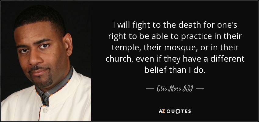 I will fight to the death for one's right to be able to practice in their temple, their mosque, or in their church, even if they have a different belief than I do. - Otis Moss III