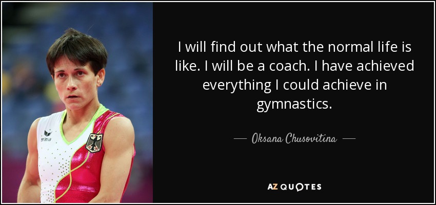 I will find out what the normal life is like. I will be a coach. I have achieved everything I could achieve in gymnastics. - Oksana Chusovitina