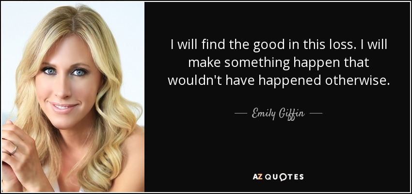 I will find the good in this loss. I will make something happen that wouldn't have happened otherwise. - Emily Giffin