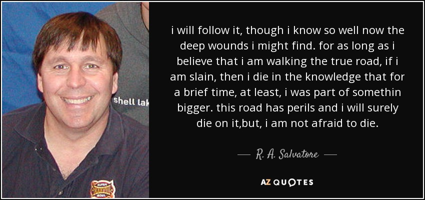 i will follow it, though i know so well now the deep wounds i might find. for as long as i believe that i am walking the true road, if i am slain, then i die in the knowledge that for a brief time, at least, i was part of somethin bigger. this road has perils and i will surely die on it,but, i am not afraid to die. - R. A. Salvatore