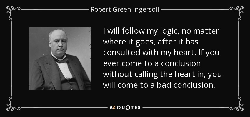 I will follow my logic, no matter where it goes, after it has consulted with my heart. If you ever come to a conclusion without calling the heart in, you will come to a bad conclusion. - Robert Green Ingersoll