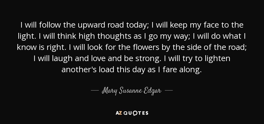 I will follow the upward road today; I will keep my face to the light. I will think high thoughts as I go my way; I will do what I know is right. I will look for the flowers by the side of the road; I will laugh and love and be strong. I will try to lighten another's load this day as I fare along. - Mary Susanne Edgar