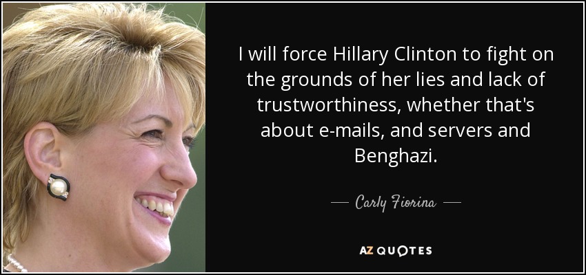I will force Hillary Clinton to fight on the grounds of her lies and lack of trustworthiness, whether that's about e-mails, and servers and Benghazi. - Carly Fiorina