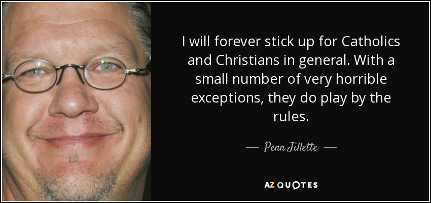 I will forever stick up for Catholics and Christians in general. With a small number of very horrible exceptions, they do play by the rules. - Penn Jillette