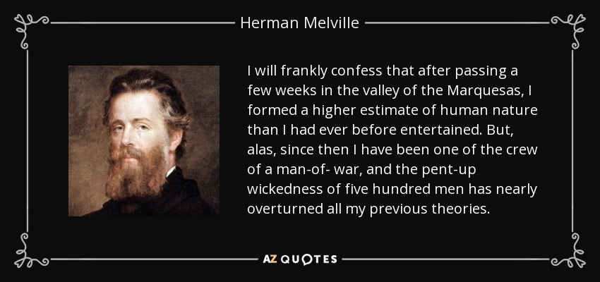 I will frankly confess that after passing a few weeks in the valley of the Marquesas, I formed a higher estimate of human nature than I had ever before entertained. But, alas, since then I have been one of the crew of a man-of- war, and the pent-up wickedness of five hundred men has nearly overturned all my previous theories. - Herman Melville