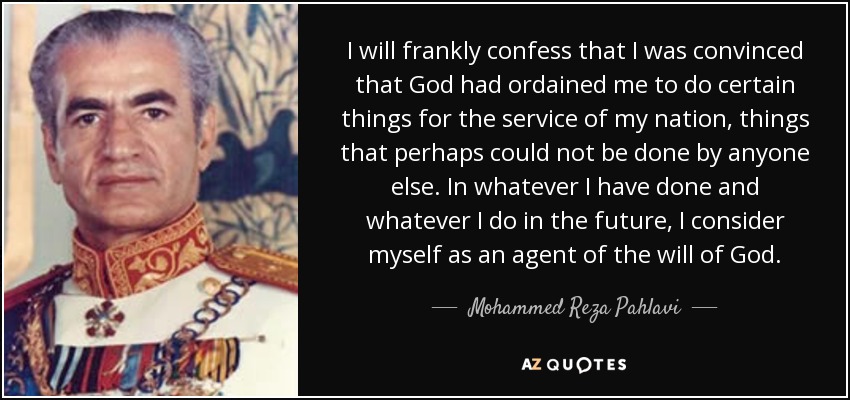 I will frankly confess that I was convinced that God had ordained me to do certain things for the service of my nation, things that perhaps could not be done by anyone else. In whatever I have done and whatever I do in the future, I consider myself as an agent of the will of God. - Mohammed Reza Pahlavi