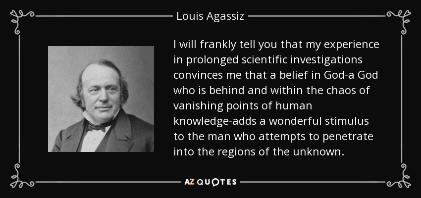 I will frankly tell you that my experience in prolonged scientific investigations convinces me that a belief in God-a God who is behind and within the chaos of vanishing points of human knowledge-adds a wonderful stimulus to the man who attempts to penetrate into the regions of the unknown. - Louis Agassiz