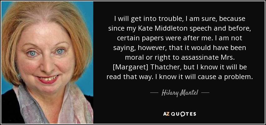 I will get into trouble, I am sure, because since my Kate Middleton speech and before, certain papers were after me. I am not saying, however, that it would have been moral or right to assassinate Mrs. [Margaret] Thatcher, but I know it will be read that way. I know it will cause a problem. - Hilary Mantel