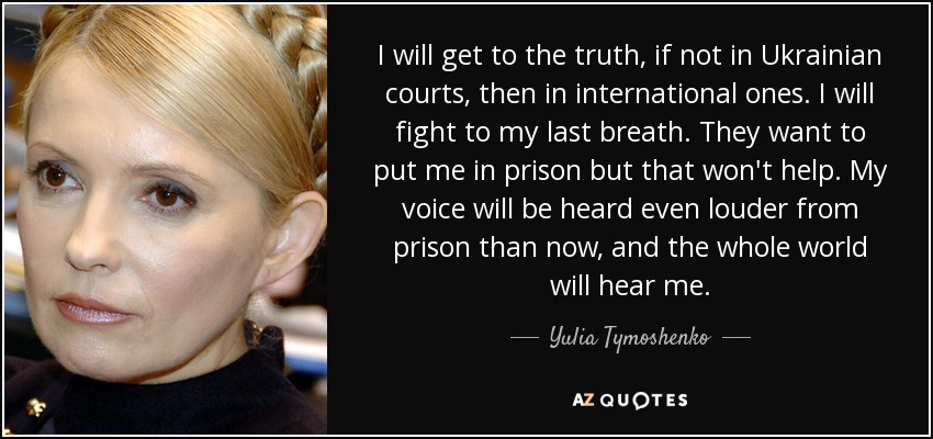 I will get to the truth, if not in Ukrainian courts, then in international ones. I will fight to my last breath. They want to put me in prison but that won't help. My voice will be heard even louder from prison than now, and the whole world will hear me. - Yulia Tymoshenko
