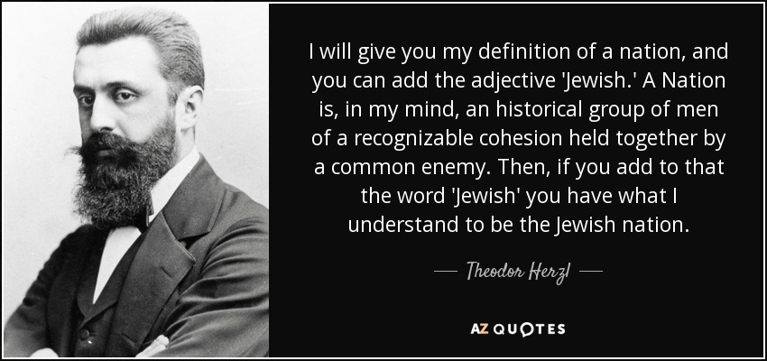 I will give you my definition of a nation, and you can add the adjective 'Jewish.' A Nation is, in my mind, an historical group of men of a recognizable cohesion held together by a common enemy. Then, if you add to that the word 'Jewish' you have what I understand to be the Jewish nation. - Theodor Herzl
