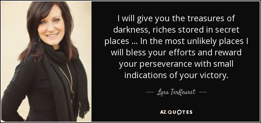 I will give you the treasures of darkness, riches stored in secret places … In the most unlikely places I will bless your efforts and reward your perseverance with small indications of your victory. - Lysa TerKeurst
