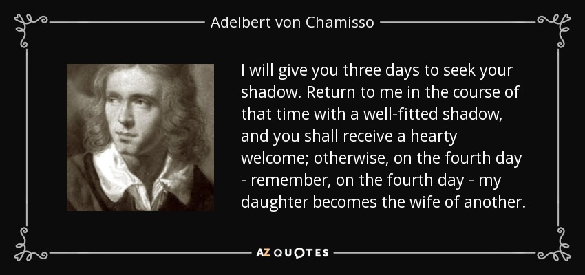 I will give you three days to seek your shadow. Return to me in the course of that time with a well-fitted shadow, and you shall receive a hearty welcome; otherwise, on the fourth day - remember, on the fourth day - my daughter becomes the wife of another. - Adelbert von Chamisso