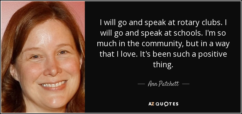 I will go and speak at rotary clubs. I will go and speak at schools. I'm so much in the community, but in a way that I love. It's been such a positive thing. - Ann Patchett