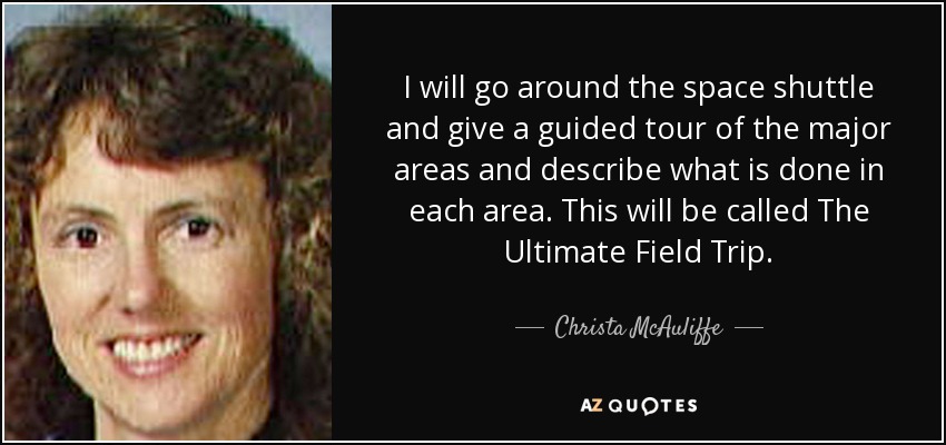 I will go around the space shuttle and give a guided tour of the major areas and describe what is done in each area. This will be called The Ultimate Field Trip. - Christa McAuliffe