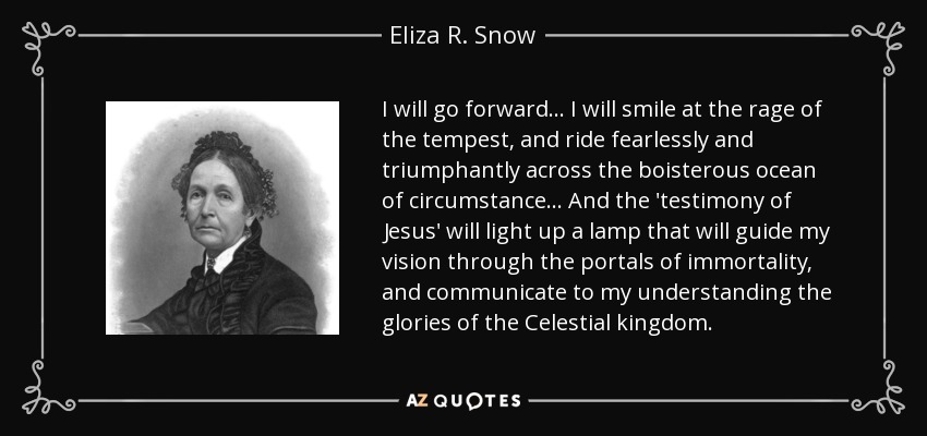 I will go forward... I will smile at the rage of the tempest, and ride fearlessly and triumphantly across the boisterous ocean of circumstance... And the 'testimony of Jesus' will light up a lamp that will guide my vision through the portals of immortality, and communicate to my understanding the glories of the Celestial kingdom. - Eliza R. Snow