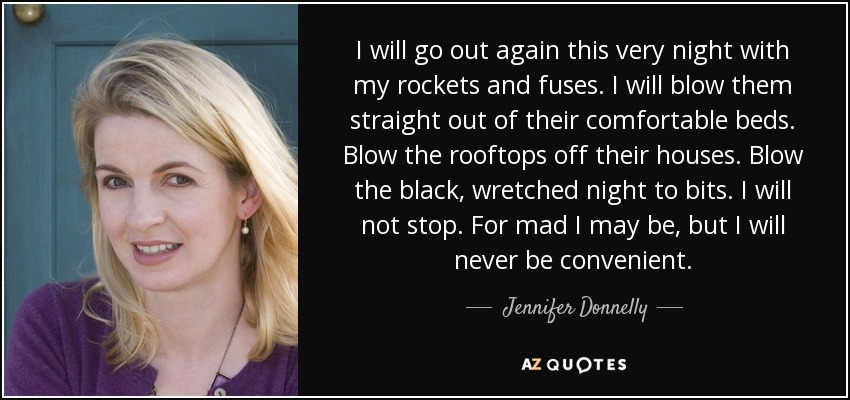 I will go out again this very night with my rockets and fuses. I will blow them straight out of their comfortable beds. Blow the rooftops off their houses. Blow the black, wretched night to bits. I will not stop. For mad I may be, but I will never be convenient. - Jennifer Donnelly