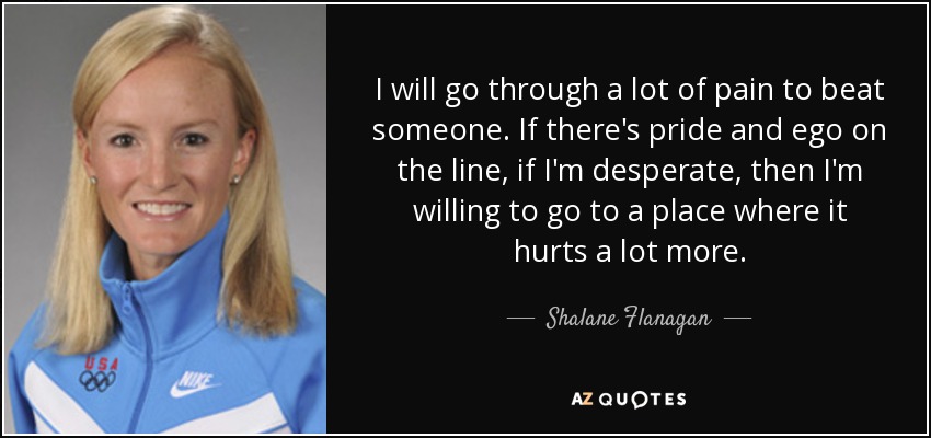 I will go through a lot of pain to beat someone. If there's pride and ego on the line, if I'm desperate, then I'm willing to go to a place where it hurts a lot more. - Shalane Flanagan