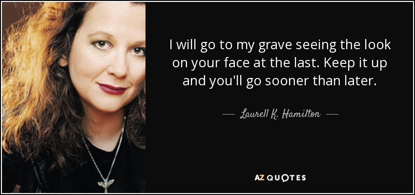 I will go to my grave seeing the look on your face at the last. Keep it up and you'll go sooner than later. - Laurell K. Hamilton