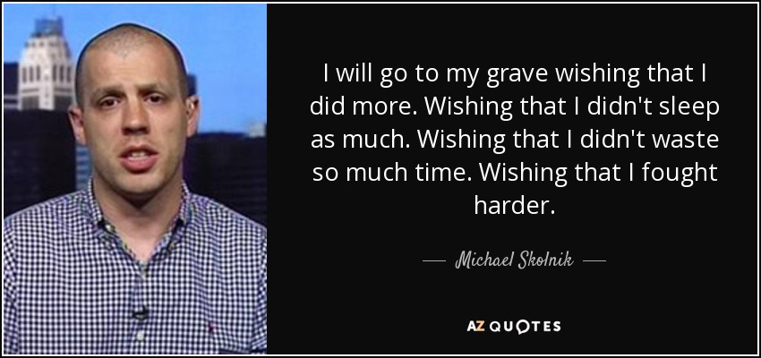 I will go to my grave wishing that I did more. Wishing that I didn't sleep as much. Wishing that I didn't waste so much time. Wishing that I fought harder. - Michael Skolnik