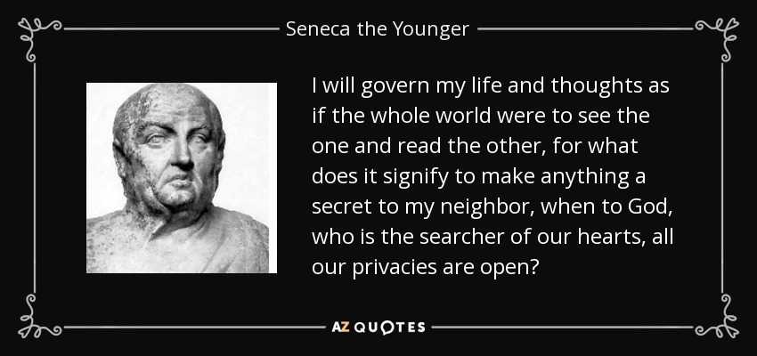 I will govern my life and thoughts as if the whole world were to see the one and read the other, for what does it signify to make anything a secret to my neighbor, when to God, who is the searcher of our hearts, all our privacies are open? - Seneca the Younger