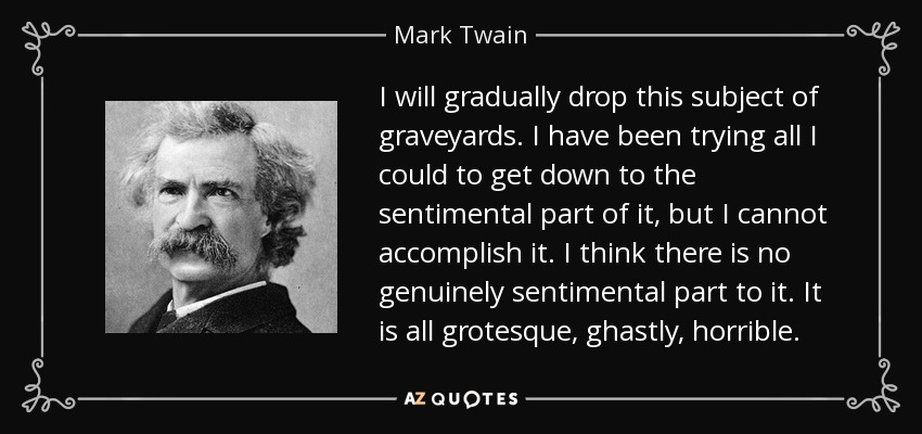 I will gradually drop this subject of graveyards. I have been trying all I could to get down to the sentimental part of it, but I cannot accomplish it. I think there is no genuinely sentimental part to it. It is all grotesque, ghastly, horrible. - Mark Twain
