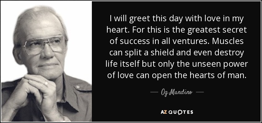 I will greet this day with love in my heart. For this is the greatest secret of success in all ventures. Muscles can split a shield and even destroy life itself but only the unseen power of love can open the hearts of man. - Og Mandino