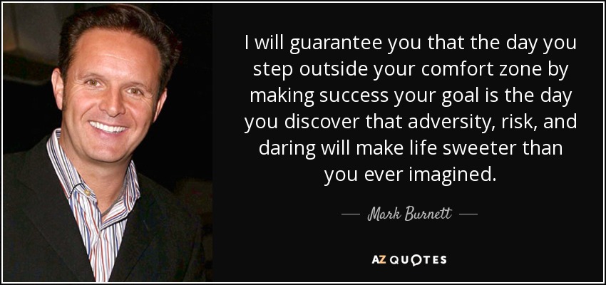 I will guarantee you that the day you step outside your comfort zone by making success your goal is the day you discover that adversity, risk, and daring will make life sweeter than you ever imagined. - Mark Burnett