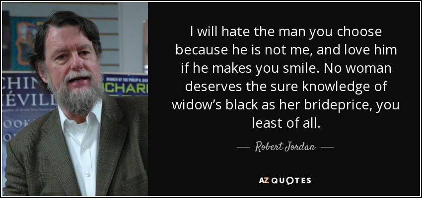 I will hate the man you choose because he is not me, and love him if he makes you smile. No woman deserves the sure knowledge of widow’s black as her brideprice, you least of all. - Robert Jordan