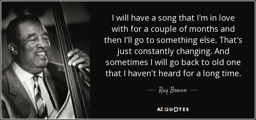 I will have a song that I'm in love with for a couple of months and then I'll go to something else. That's just constantly changing. And sometimes I will go back to old one that I haven't heard for a long time. - Ray Brown