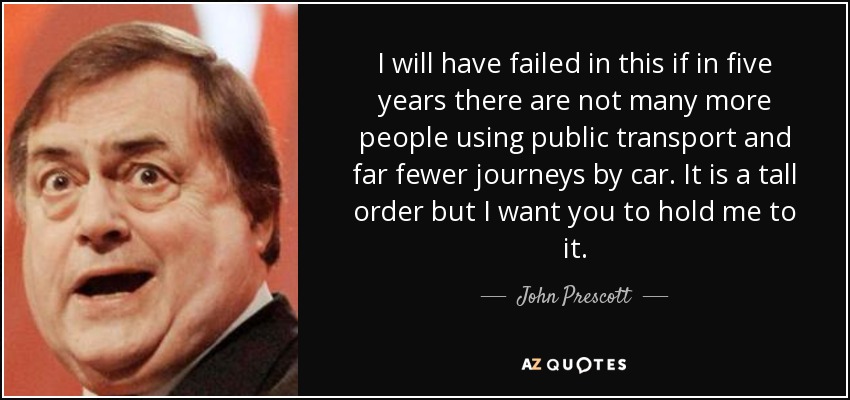 I will have failed in this if in five years there are not many more people using public transport and far fewer journeys by car. It is a tall order but I want you to hold me to it. - John Prescott