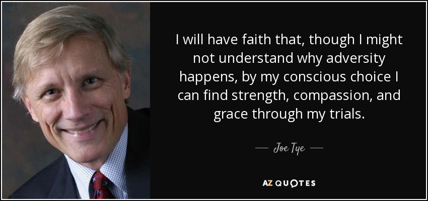I will have faith that, though I might not understand why adversity happens, by my conscious choice I can find strength, compassion, and grace through my trials. - Joe Tye