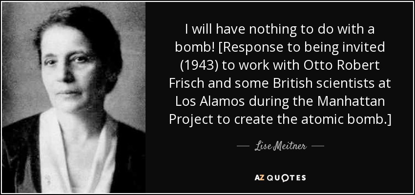 I will have nothing to do with a bomb! [Response to being invited (1943) to work with Otto Robert Frisch and some British scientists at Los Alamos during the Manhattan Project to create the atomic bomb.] - Lise Meitner