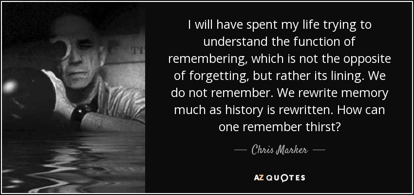 I will have spent my life trying to understand the function of remembering, which is not the opposite of forgetting, but rather its lining. We do not remember. We rewrite memory much as history is rewritten. How can one remember thirst? - Chris Marker