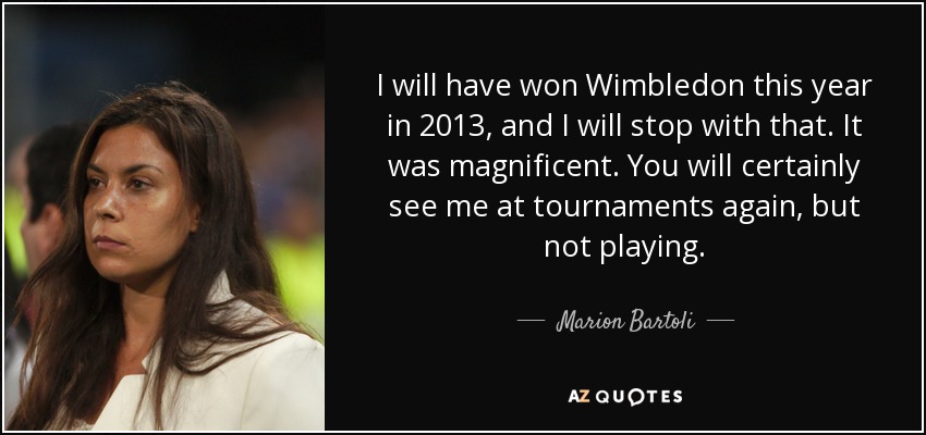 I will have won Wimbledon this year in 2013, and I will stop with that. It was magnificent. You will certainly see me at tournaments again, but not playing. - Marion Bartoli