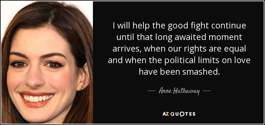 I will help the good fight continue until that long awaited moment arrives, when our rights are equal and when the political limits on love have been smashed. - Anne Hathaway