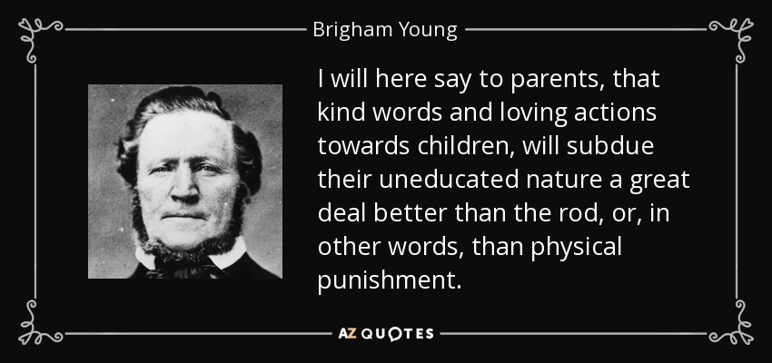 I will here say to parents, that kind words and loving actions towards children, will subdue their uneducated nature a great deal better than the rod, or, in other words, than physical punishment. - Brigham Young