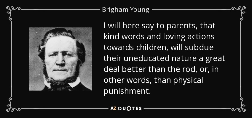 I will here say to parents, that kind words and loving actions towards children, will subdue their uneducated nature a great deal better than the rod, or, in other words, than physical punishment. - Brigham Young