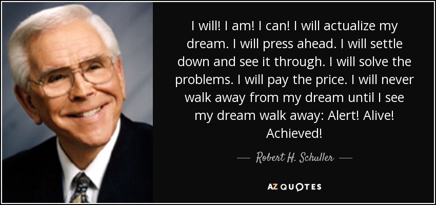 I will! I am! I can! I will actualize my dream. I will press ahead. I will settle down and see it through. I will solve the problems. I will pay the price. I will never walk away from my dream until I see my dream walk away: Alert! Alive! Achieved! - Robert H. Schuller