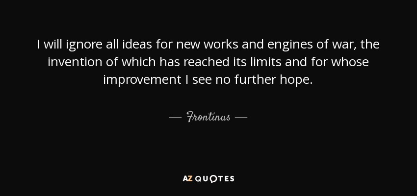 I will ignore all ideas for new works and engines of war, the invention of which has reached its limits and for whose improvement I see no further hope. - Frontinus