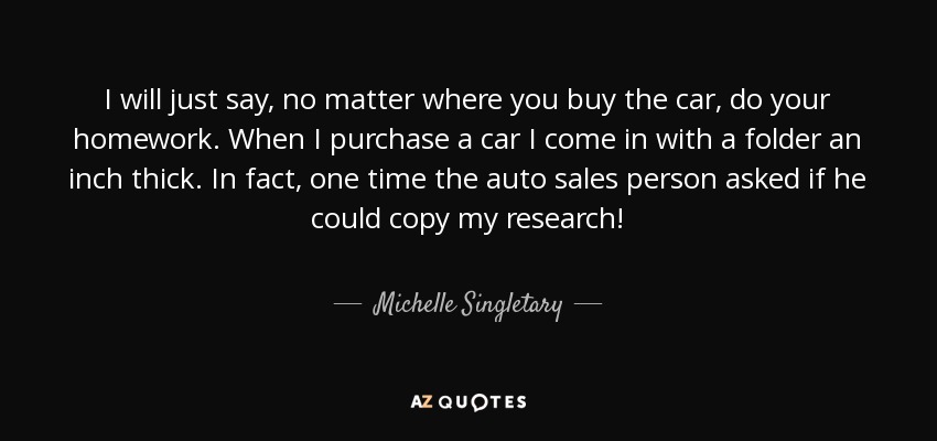 I will just say, no matter where you buy the car, do your homework. When I purchase a car I come in with a folder an inch thick. In fact, one time the auto sales person asked if he could copy my research! - Michelle Singletary