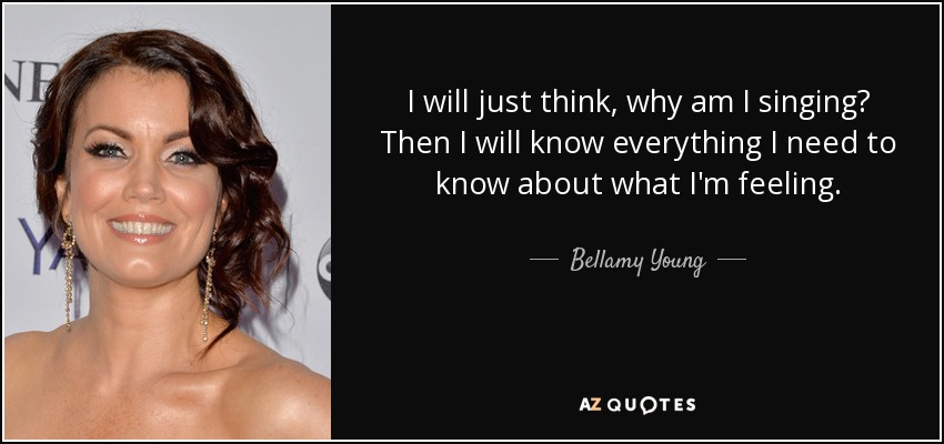 I will just think, why am I singing? Then I will know everything I need to know about what I'm feeling. - Bellamy Young