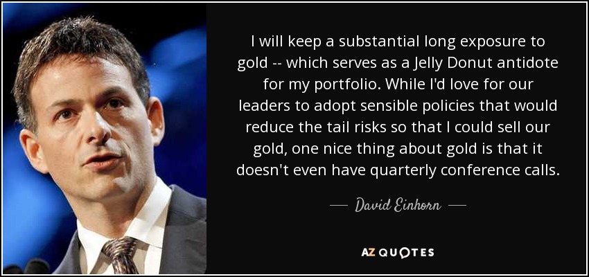 I will keep a substantial long exposure to gold -- which serves as a Jelly Donut antidote for my portfolio. While I'd love for our leaders to adopt sensible policies that would reduce the tail risks so that I could sell our gold, one nice thing about gold is that it doesn't even have quarterly conference calls. - David Einhorn